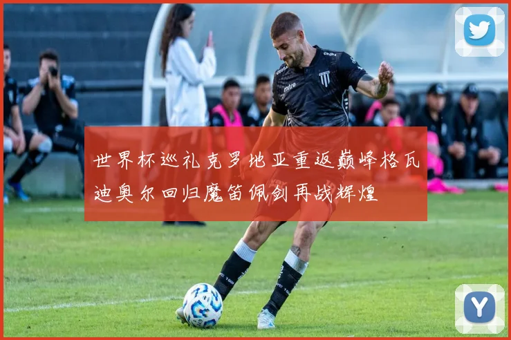 世界杯巡礼克罗地亚重返巅峰格瓦迪奥尔回归魔笛佩剑再战辉煌