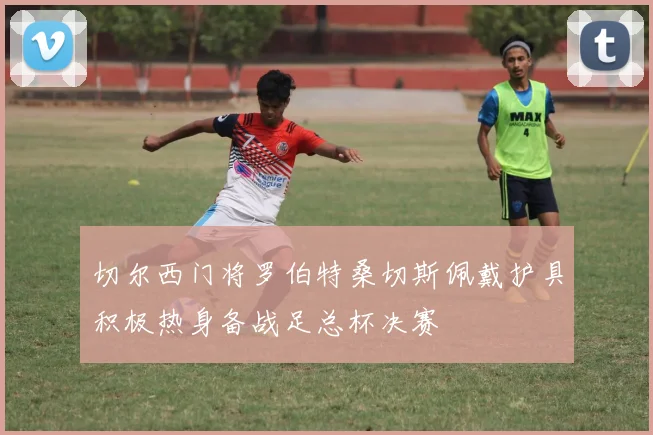 切尔西门将罗伯特桑切斯佩戴护具积极热身备战足总杯决赛