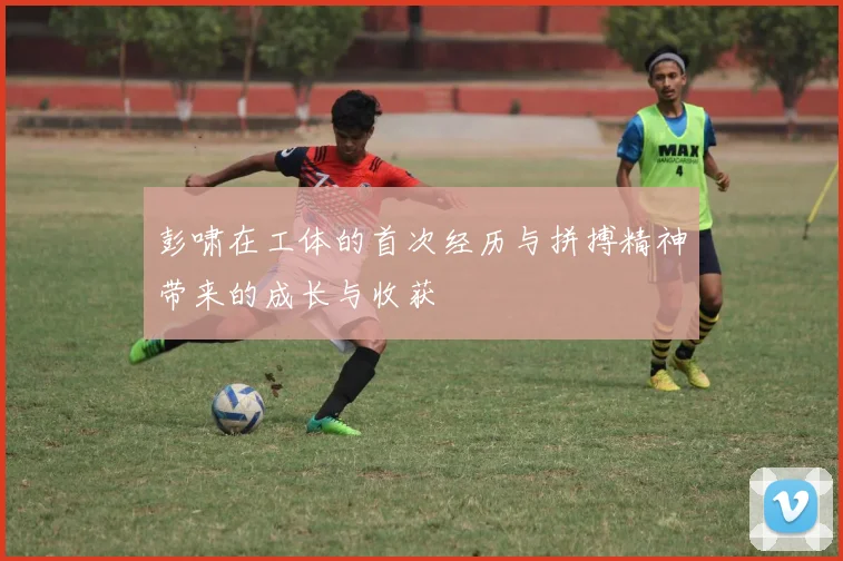 彭啸在工体的首次经历与拼搏精神带来的成长与收获