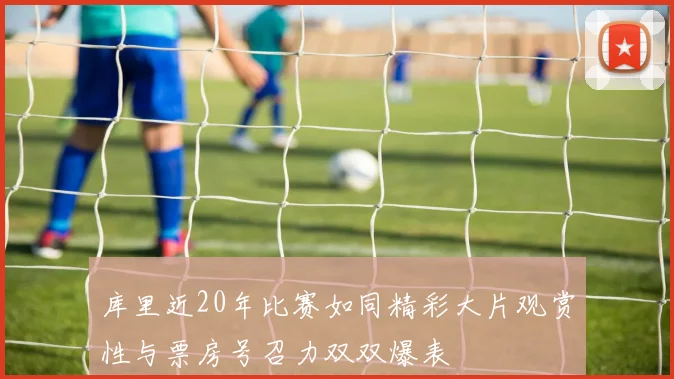 库里近20年比赛如同精彩大片观赏性与票房号召力双双爆表