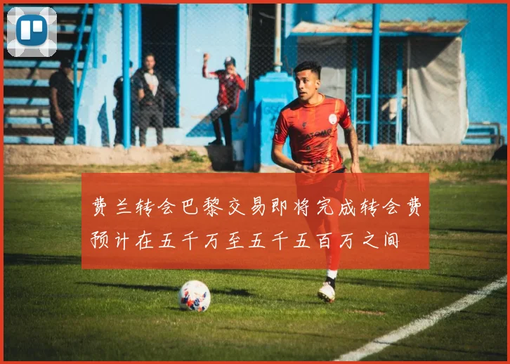 费兰转会巴黎交易即将完成转会费预计在五千万至五千五百万之间