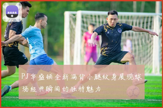 PJ华盛顿全新满背小腿纹身展现球场经典瞬间的独特魅力