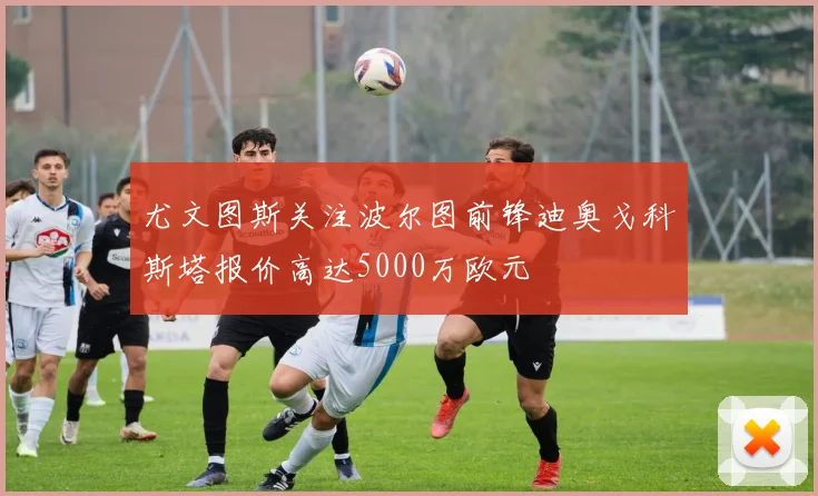 尤文图斯关注波尔图前锋迪奥戈科斯塔报价高达5000万欧元