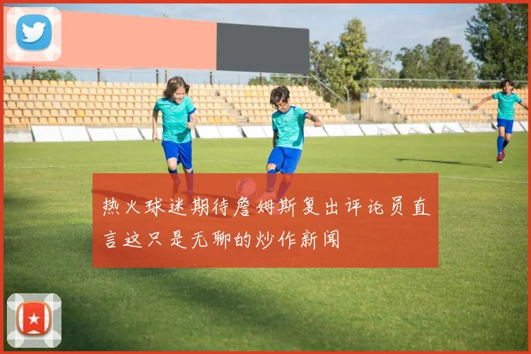 热火球迷期待詹姆斯复出评论员直言这只是无聊的炒作新闻