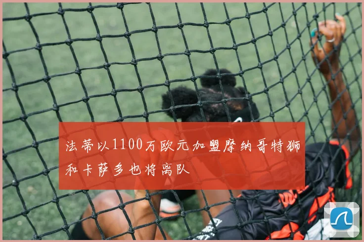 法蒂以1100万欧元加盟摩纳哥特狮和卡萨多也将离队
