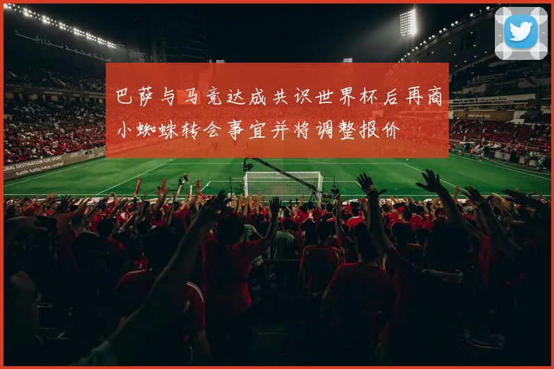 巴萨与马竞达成共识世界杯后再商小蜘蛛转会事宜并将调整报价