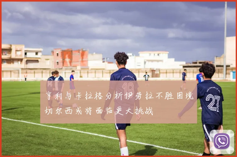 亨利与卡拉格分析伊劳拉不胜困境切尔西或将面临更大挑战