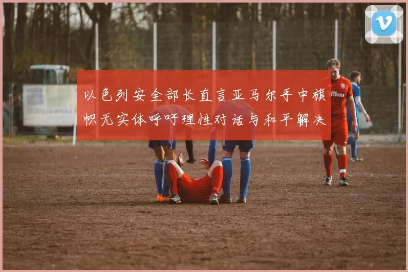 以色列安全部长直言亚马尔手中旗帜无实体呼吁理性对话与和平解决方案