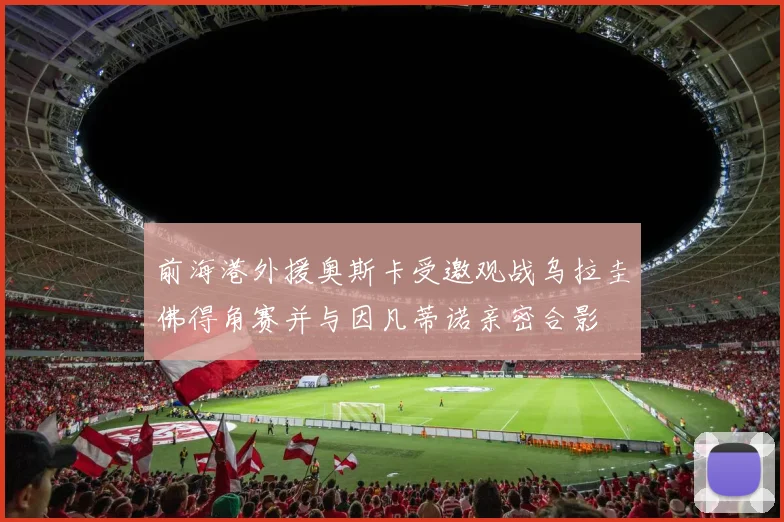 前海港外援奥斯卡受邀观战乌拉圭佛得角赛并与因凡蒂诺亲密合影
