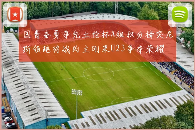 国青奋勇争先土伦杯A组积分榜突尼斯领跑将战民主刚果U23争夺荣耀