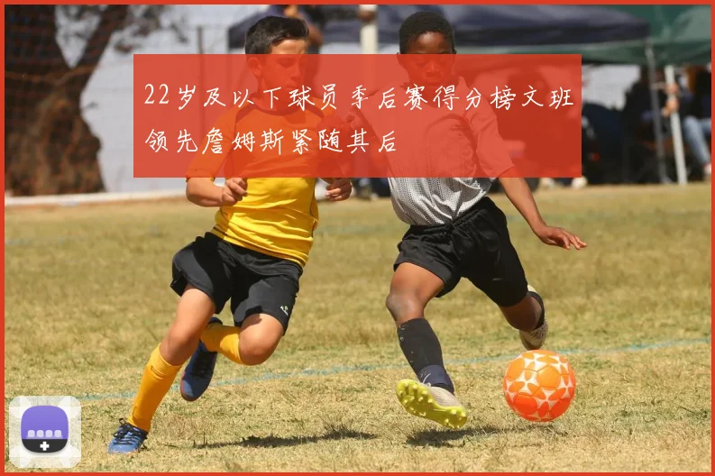 22岁及以下球员季后赛得分榜文班领先詹姆斯紧随其后