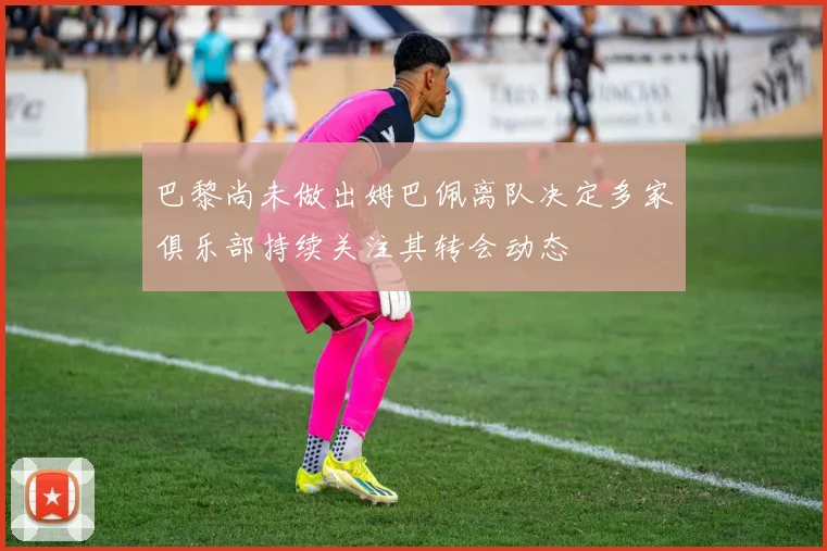 巴黎尚未做出姆巴佩离队决定多家俱乐部持续关注其转会动态