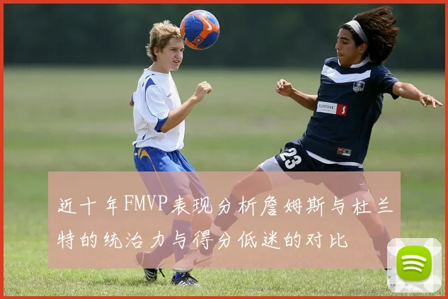近十年FMVP表现分析詹姆斯与杜兰特的统治力与得分低迷的对比