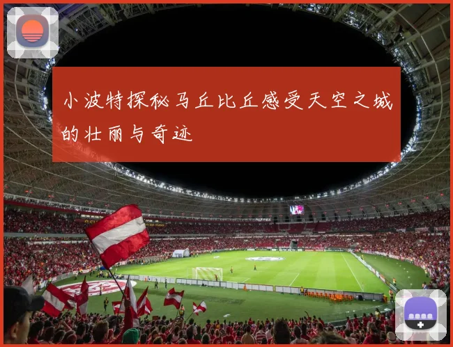 小波特探秘马丘比丘感受天空之城的壮丽与奇迹