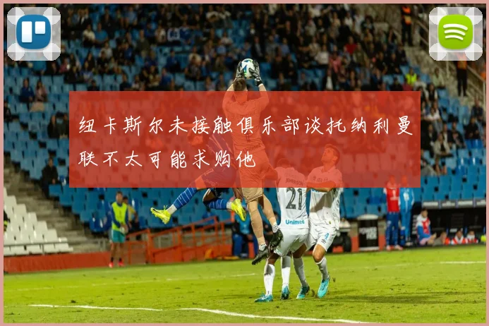纽卡斯尔未接触俱乐部谈托纳利曼联不太可能求购他