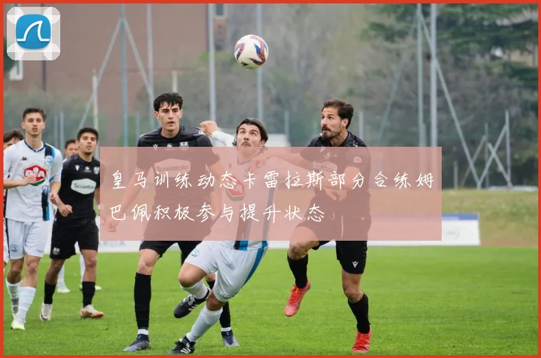 皇马训练动态卡雷拉斯部分合练姆巴佩积极参与提升状态
