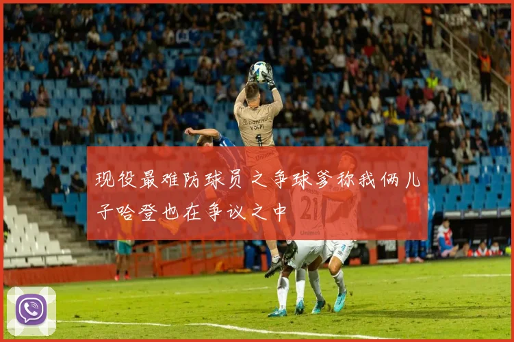 现役最难防球员之争球爹称我俩儿子哈登也在争议之中
