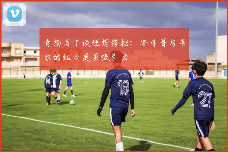 肯扬马丁谈理想搭档：字母哥与韦尔的组合更具吸引力