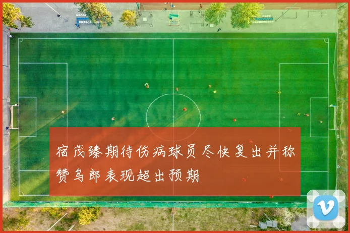宿茂臻期待伤病球员尽快复出并称赞乌郎表现超出预期