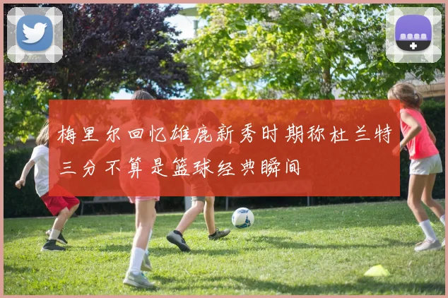 梅里尔回忆雄鹿新秀时期称杜兰特三分不算是篮球经典瞬间