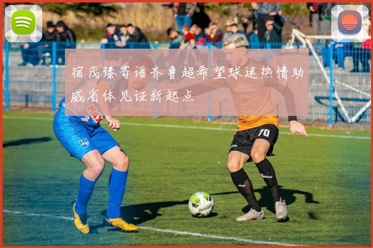 宿茂臻寄语齐鲁超希望球迷热情助威省体见证新起点
