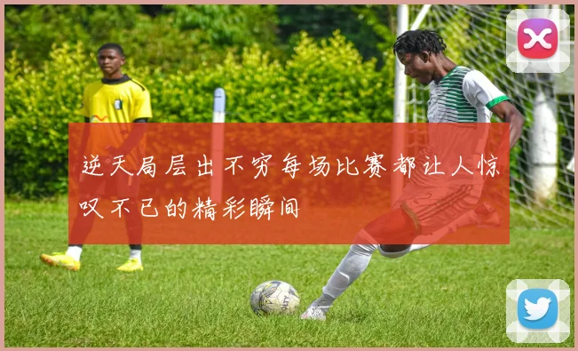 逆天局层出不穷每场比赛都让人惊叹不已的精彩瞬间
