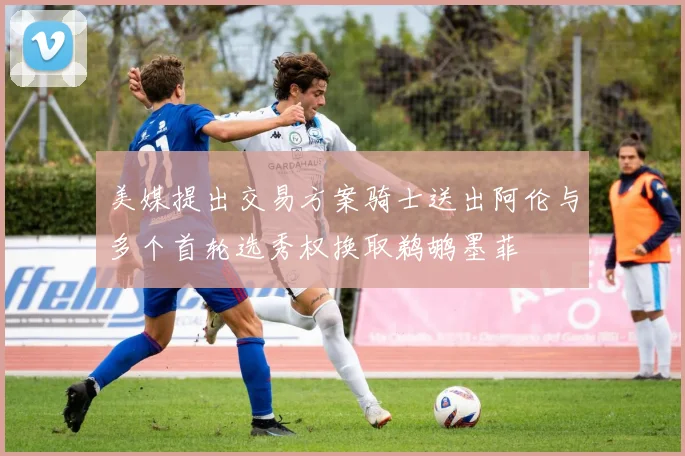 美媒提出交易方案骑士送出阿伦与多个首轮选秀权换取鹈鹕墨菲