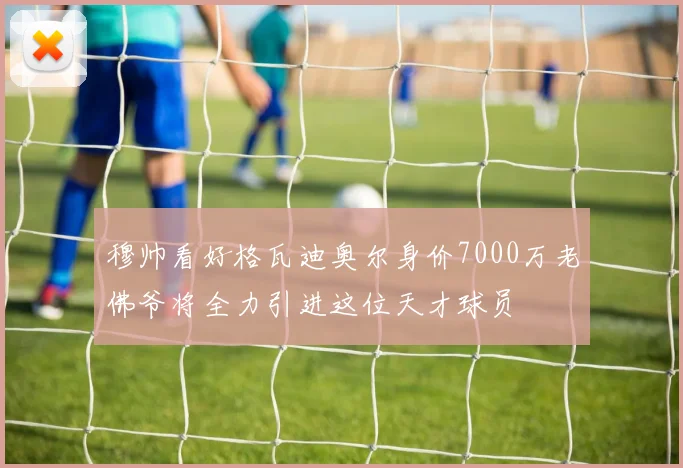 穆帅看好格瓦迪奥尔身价7000万老佛爷将全力引进这位天才球员