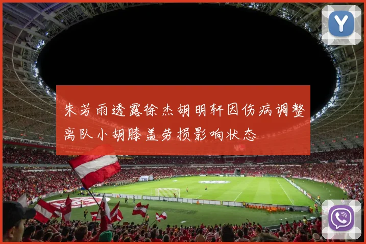 朱芳雨透露徐杰胡明轩因伤病调整离队小胡膝盖劳损影响状态