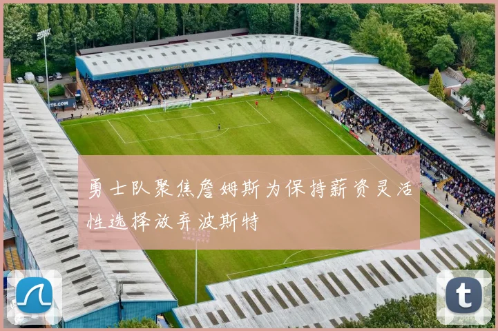 勇士队聚焦詹姆斯为保持薪资灵活性选择放弃波斯特